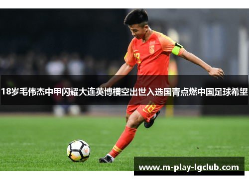 18岁毛伟杰中甲闪耀大连英博横空出世入选国青点燃中国足球希望