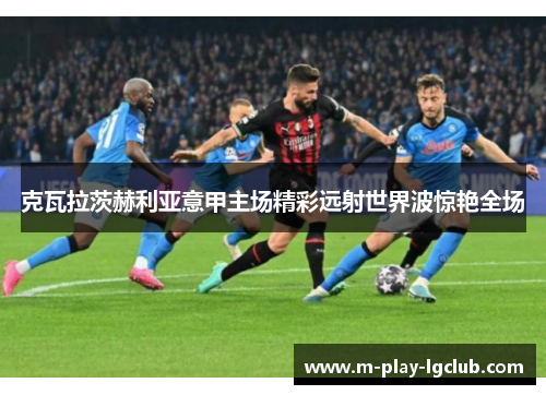 克瓦拉茨赫利亚意甲主场精彩远射世界波惊艳全场 克瓦拉茨赫利亚意甲主场精彩远射世界波惊艳全场
