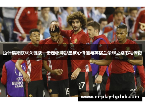 拉什福德欧联关键战一击定乾坤彰显核心价值与英格兰荣耀之路书写传奇 拉什福德欧联关键战一击定乾坤彰显核心价值与英格兰荣耀之路书写传奇