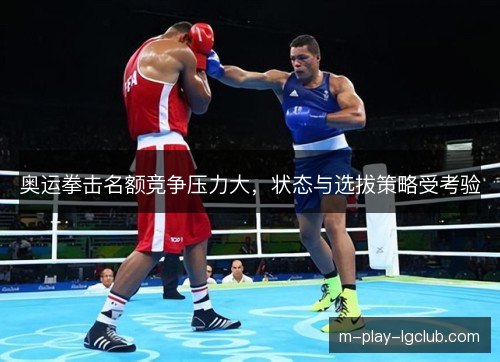 奥运拳击名额竞争压力大，状态与选拔策略受考验